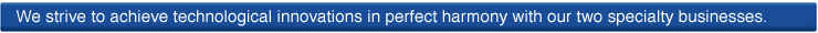 We strive to achieve technological innovations in perfect harmony with our two specialty businesses.